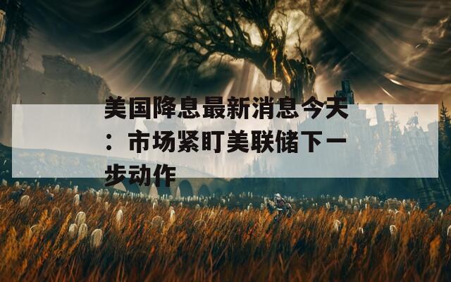 美国降息最新消息今天：市场紧盯美联储下一步动作
