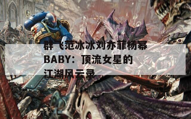 群飞范冰冰刘亦菲杨幂BABY：顶流女星的江湖风云录