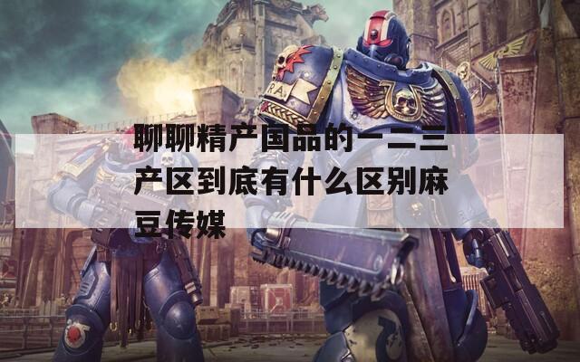 聊聊精产国品的一二三产区到底有什么区别麻豆传媒