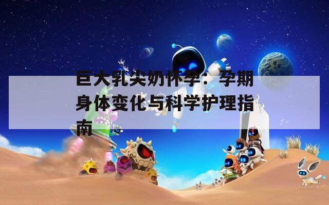 巨大乳尖奶怀孕：孕期身体变化与科学护理指南