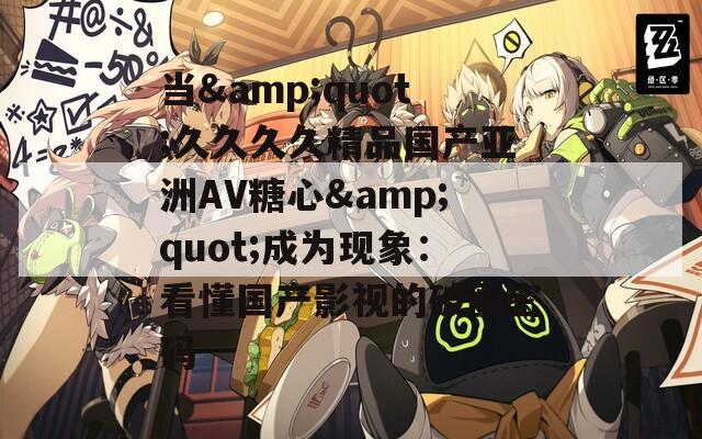 当&quot;久久久久精品国产亚洲AV糖心&quot;成为现象：看懂国产影视的破圈密码