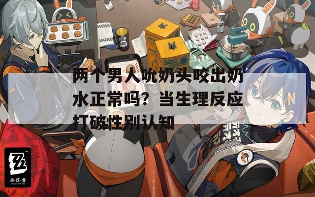 两个男人吮奶头咬出奶水正常吗？当生理反应打破性别认知