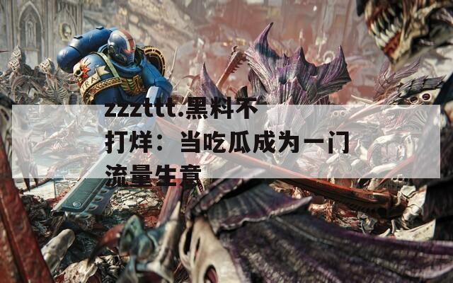 zzzttt.黑料不打烊：当吃瓜成为一门流量生意