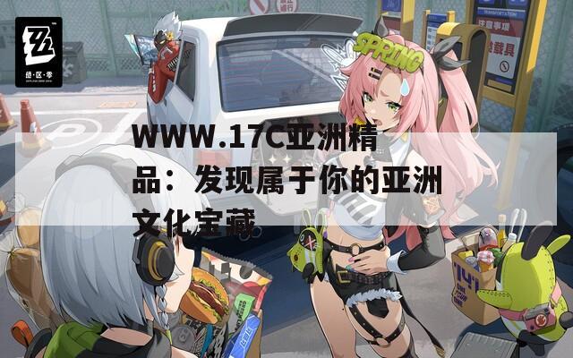 WWW.17C亚洲精品：发现属于你的亚洲文化宝藏