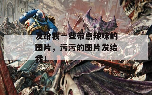 发给我一些带点辣味的图片，污污的图片发给我！