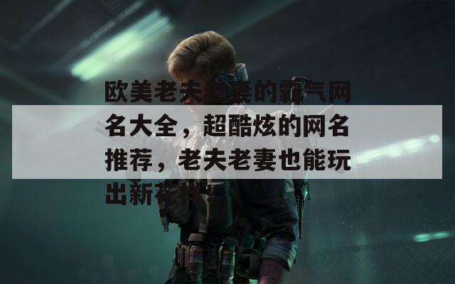欧美老夫老妻的霸气网名大全，超酷炫的网名推荐，老夫老妻也能玩出新花样！