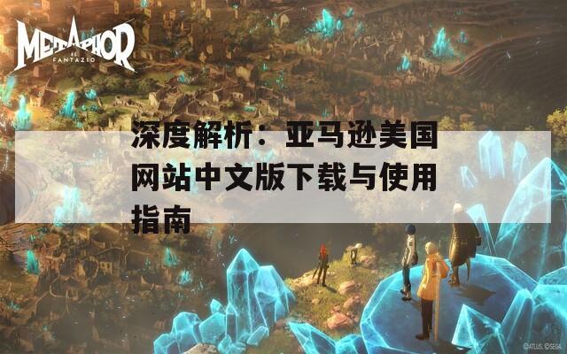 深度解析：亚马逊美国网站中文版下载与使用指南