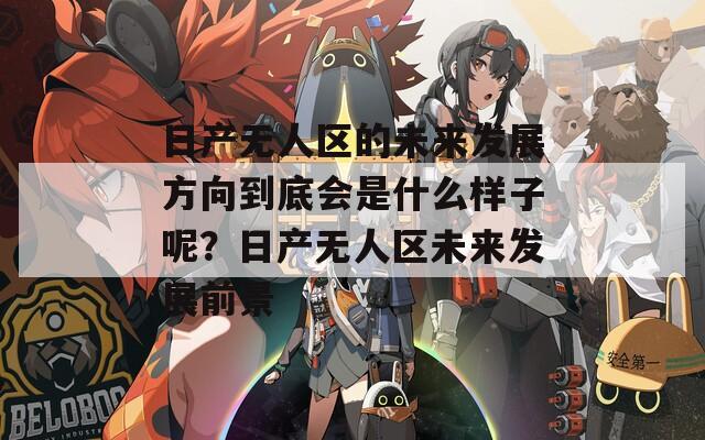 日产无人区的未来发展方向到底会是什么样子呢？日产无人区未来发展前景