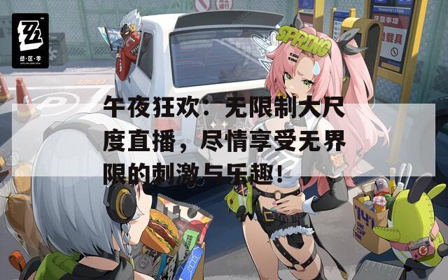 午夜狂欢：无限制大尺度直播，尽情享受无界限的刺激与乐趣！