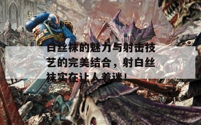 白丝袜的魅力与射击技艺的完美结合，射白丝袜实在让人着迷！