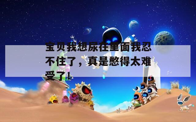 宝贝我想尿在里面我忍不住了，真是憋得太难受了！
