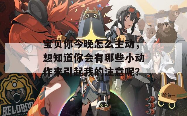 宝贝你今晚怎么主动，想知道你会有哪些小动作来引起我的注意呢？