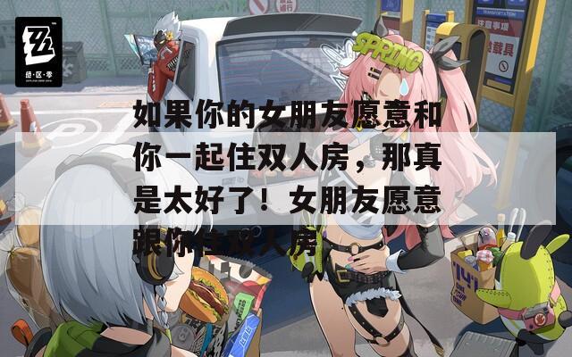 如果你的女朋友愿意和你一起住双人房，那真是太好了！女朋友愿意跟你住双人房