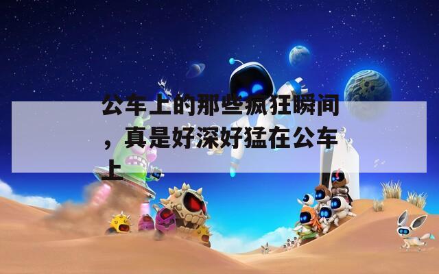 公车上的那些疯狂瞬间，真是好深好猛在公车上