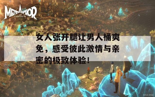 女人张开腿让男人桶爽免，感受彼此激情与亲密的极致体验！