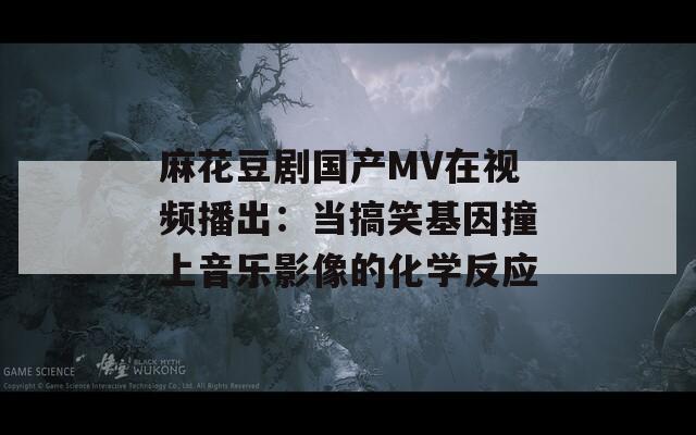 麻花豆剧国产MV在视频播出：当搞笑基因撞上音乐影像的化学反应