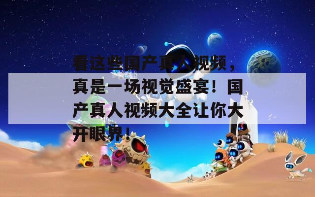 看这些国产真人视频，真是一场视觉盛宴！国产真人视频大全让你大开眼界！