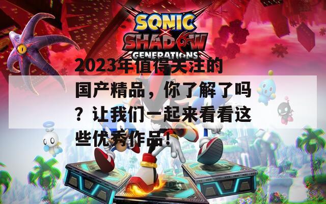 2023年值得关注的国产精品，你了解了吗？让我们一起来看看这些优秀作品！