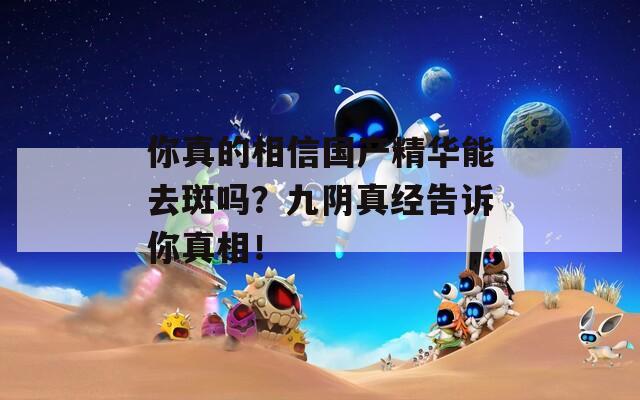 你真的相信国产精华能去斑吗？九阴真经告诉你真相！