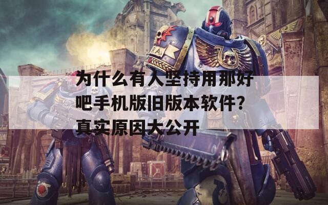 为什么有人坚持用那好吧手机版旧版本软件？真实原因大公开