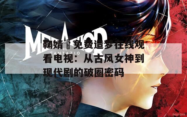 鞠婧祎免费造梦在线观看电视：从古风女神到现代剧的破圈密码