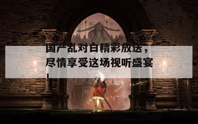 国产乱对白精彩放送，尽情享受这场视听盛宴！