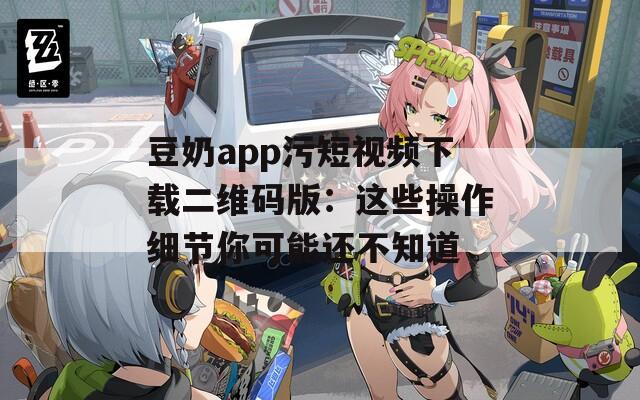 豆奶app污短视频下载二维码版：这些操作细节你可能还不知道