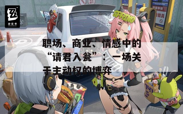 职场、商业、情感中的“请君入瓮”：一场关于主动权的博弈