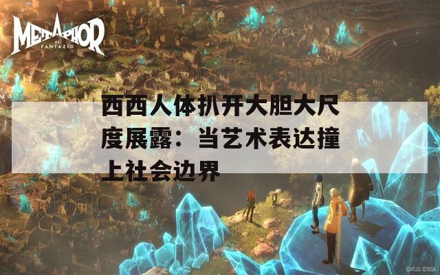西西人体扒开大胆大尺度展露：当艺术表达撞上社会边界