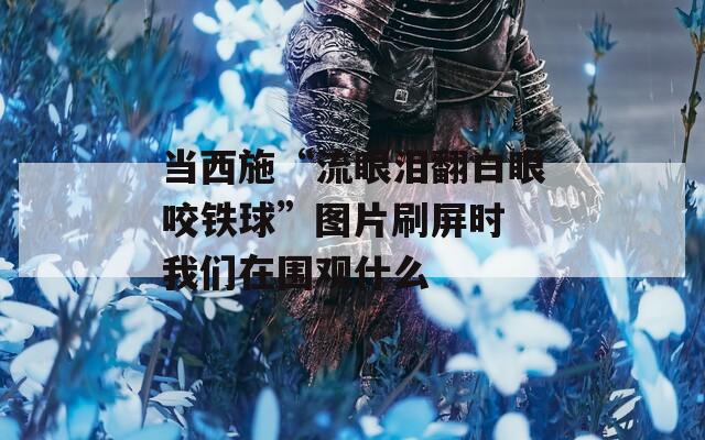 当西施“流眼泪翻白眼咬铁球”图片刷屏时 我们在围观什么