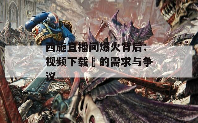 西施直播间爆火背后：视频下载汅的需求与争议