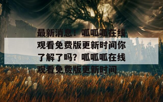 最新消息！呱呱呱在线观看免费版更新时间你了解了吗？呱呱呱在线观看免费版更新时间