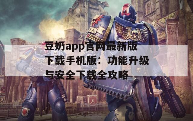 豆奶app官网最新版下载手机版：功能升级与安全下载全攻略