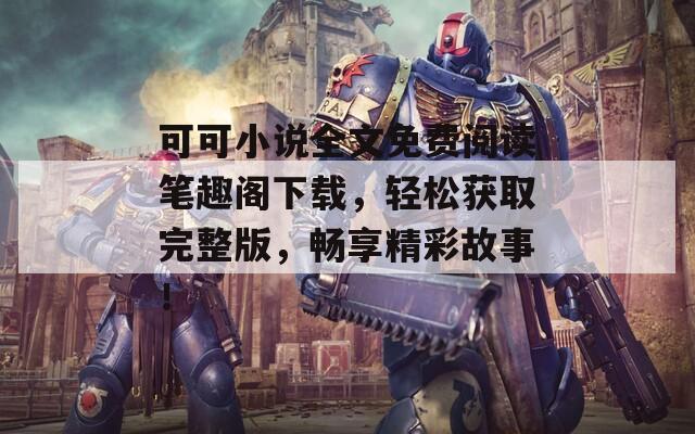 可可小说全文免费阅读笔趣阁下载，轻松获取完整版，畅享精彩故事！
