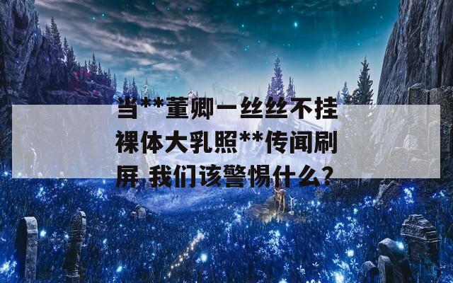 当**董卿一丝丝不挂裸体大乳照**传闻刷屏 我们该警惕什么？