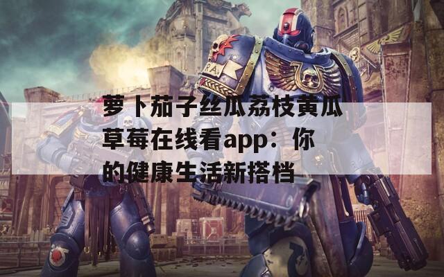 萝卜茄子丝瓜荔枝黄瓜草莓在线看app：你的健康生活新搭档