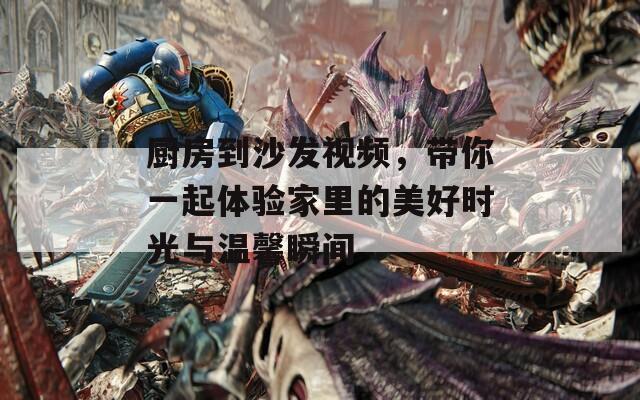 厨房到沙发视频，带你一起体验家里的美好时光与温馨瞬间