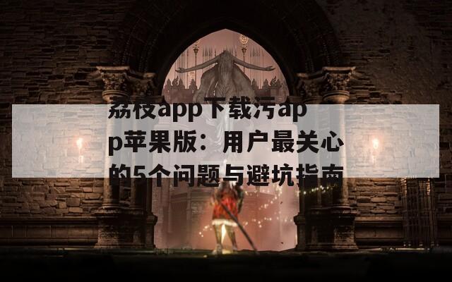 荔枝app下载污app苹果版：用户最关心的5个问题与避坑指南