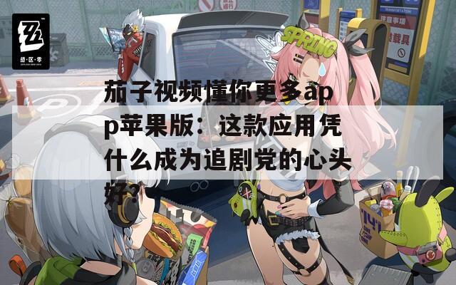 茄子视频懂你更多app苹果版：这款应用凭什么成为追剧党的心头好？