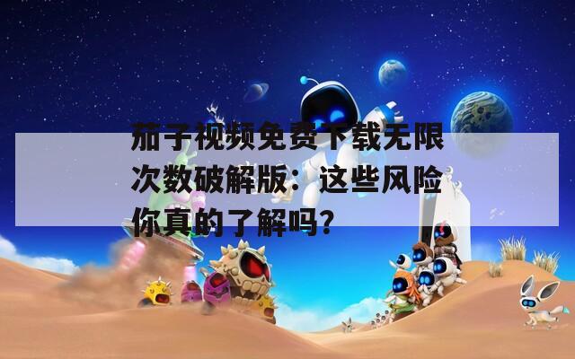 茄子视频免费下载无限次数破解版：这些风险你真的了解吗？