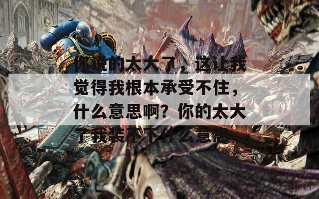 你说的太大了，这让我觉得我根本承受不住，什么意思啊？你的太大了我装不下什么意思