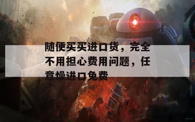 随便买买进口货，完全不用担心费用问题，任意燥进口免费