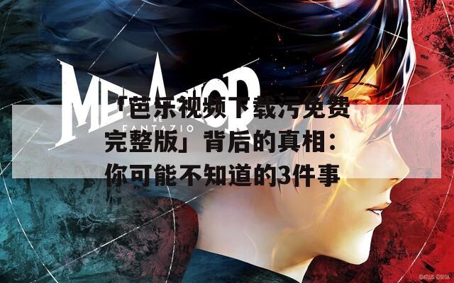 「芭乐视频下载污免费完整版」背后的真相：你可能不知道的3件事