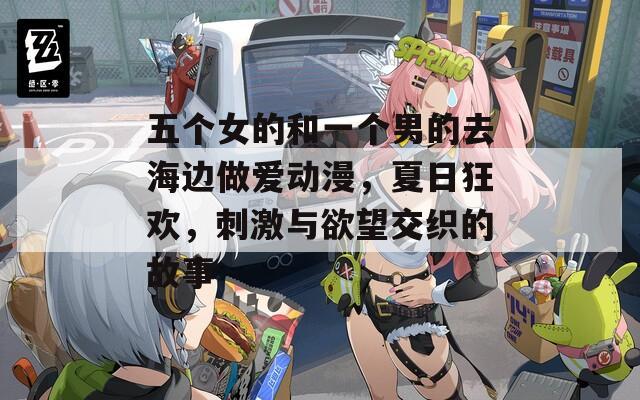 五个女的和一个男的去海边做爱动漫，夏日狂欢，刺激与欲望交织的故事