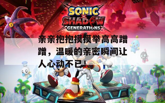 亲亲抱抱摸摸举高高蹭蹭，温暖的亲密瞬间让人心动不已！