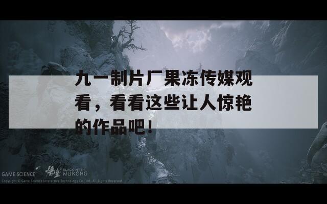 九一制片厂果冻传媒观看，看看这些让人惊艳的作品吧！
