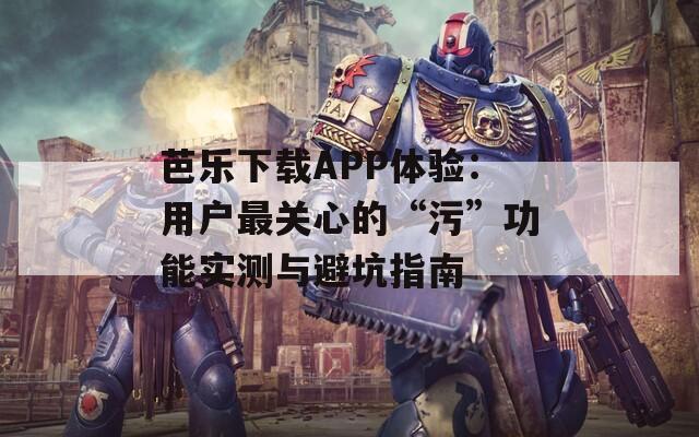 芭乐下载APP体验：用户最关心的“污”功能实测与避坑指南
