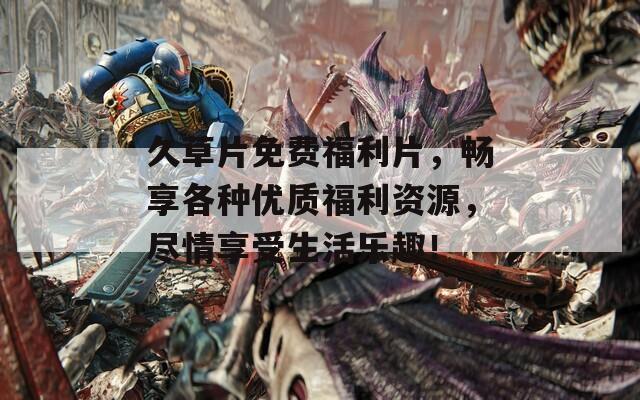 久草片免费福利片，畅享各种优质福利资源，尽情享受生活乐趣！