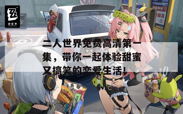 二人世界免费高清第一集，带你一起体验甜蜜又搞笑的恋爱生活！