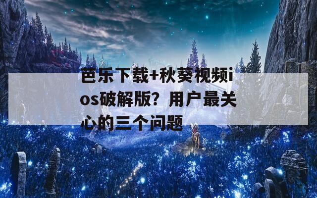 芭乐下载+秋葵视频ios破解版？用户最关心的三个问题